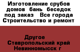 Изготовление срубов домов, бань, беседок под заказ - Все города Строительство и ремонт » Другое   . Ставропольский край,Невинномысск г.